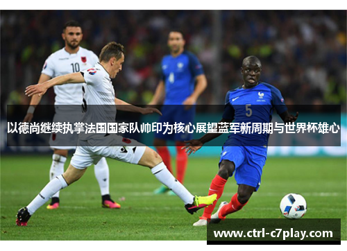以德尚继续执掌法国国家队帅印为核心展望蓝军新周期与世界杯雄心 以德尚继续执掌法国国家队帅印为核心展望蓝军新周期与世界杯雄心